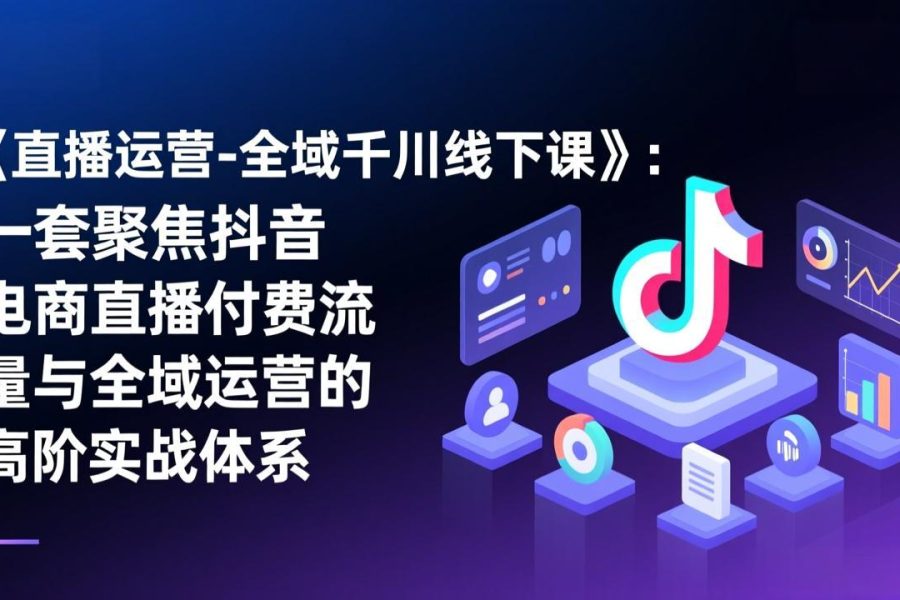 《直播运营-全域千川线下课》：一套聚焦抖音电商直播付费流量与全域运营的高阶实战体系