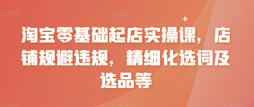 淘宝零基础起店实操课,店铺规避违规,精细化选词及选品等