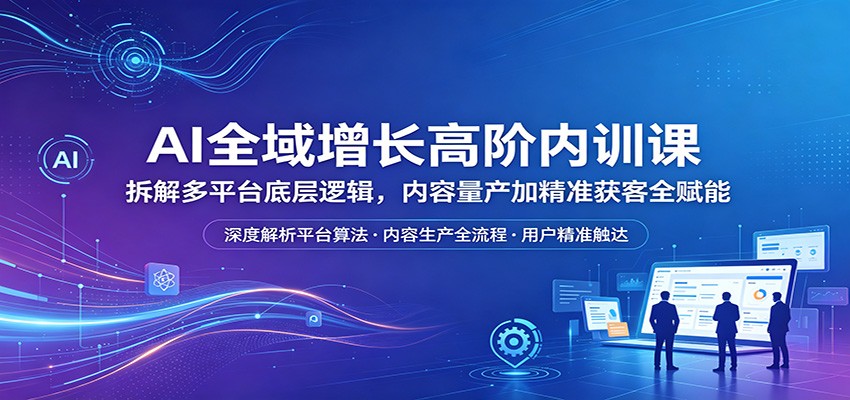 AI全域增长高阶内训课：拆解多平台底层逻辑，内容量产加精准获客全赋能-创课坊
