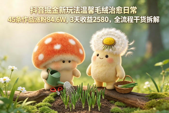 抖音掘金新玩法温馨毛绒治愈日常，45条作品涨粉84.6W，3天收益2580，全流程干货拆解-创课坊