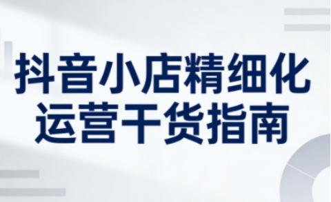抖音小店精细化运营干货指南新版，助力商家系统提升店铺运营能力(更新26年5月)-创课坊