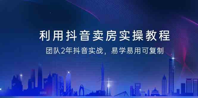 (9079期)利用抖音-卖房实操教程,团队2年抖音实战,易学易用可复制(43节无水印)