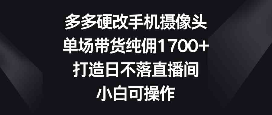 (9162期)多多硬改手机摄像头,单场带货纯佣1700+,打造日不落直播间,小白可操作